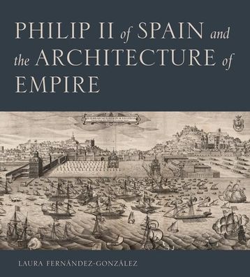Philip II of Spain and the Architecture of Empire, Laura Fern?ndez-gonz?lez