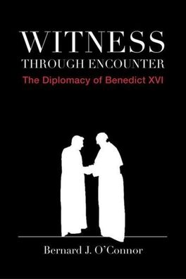 Witness Through Encounter: The Diplomacy of Benedict XVI, Bernard J. O'Conn ...