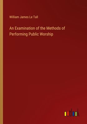 An Examination of the Methods of Performing Public Worship, William James L ...