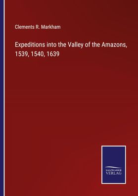 Expeditions into the Valley of the Amazons, 1539, 1540, 1639, Clements R. M ...