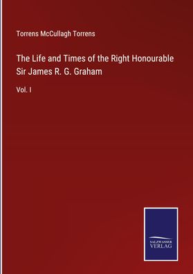 The Life and Times of the Right Honourable Sir James R. G. Graham, Torrens ...