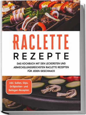 Raclette Rezepte: Das Kochbuch mit den leckersten und abwechslungsreichsten